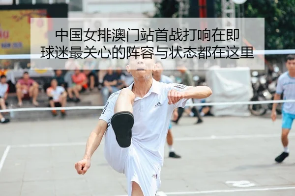 中国女排澳门站首战打响在即 球迷最关心的阵容与状态都在这里