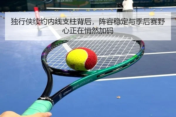 独行侠续约内线支柱背后，阵容稳定与季后赛野心正在悄然加码